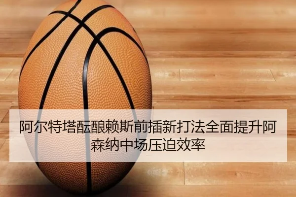 阿尔特塔酝酿赖斯前插新打法全面提升阿森纳中场压迫效率