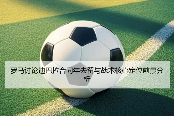 罗马讨论迪巴拉合同年去留与战术核心定位前景分析
