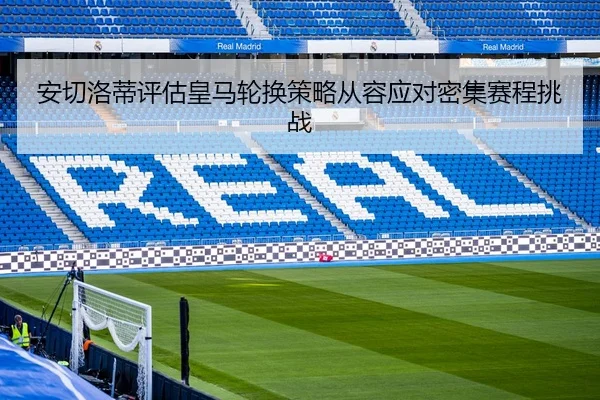 安切洛蒂评估皇马轮换策略从容应对密集赛程挑战