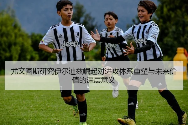 尤文图斯研究伊尔迪兹崛起对进攻体系重塑与未来价值的深层意义