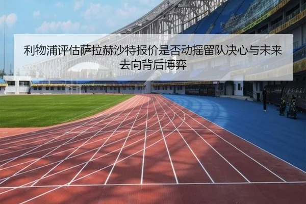 利物浦评估萨拉赫沙特报价是否动摇留队决心与未来去向背后博弈