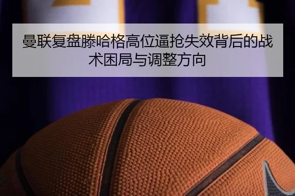 曼联复盘滕哈格高位逼抢失效背后的战术困局与调整方向