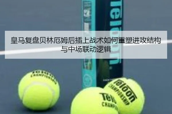 皇马复盘贝林厄姆后插上战术如何重塑进攻结构与中场联动逻辑